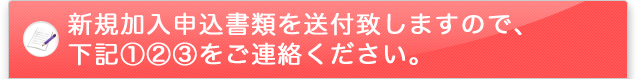 新規加入申込書類を送付致しますので、下記①②③をFAXにてご連絡ください。